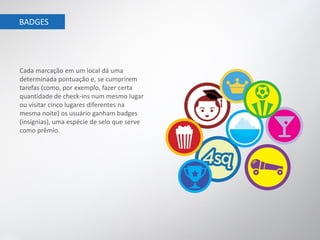 BADGES




Cada marcação em um local dá uma
determinada pontuação e, se cumprirem
tarefas (como, por exemplo, fazer certa
quantidade de check-ins num mesmo lugar
ou visitar cinco lugares diferentes na
mesma noite) os usuário ganham badges
(insígnias), uma espécie de selo que serve
como prêmio.
 
