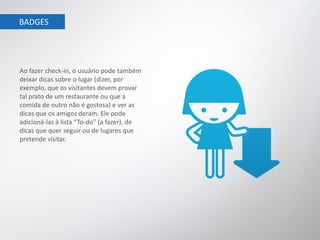 BADGES




Ao fazer check-in, o usuário pode também
deixar dicas sobre o lugar (dizer, por
exemplo, que os visitantes devem provar
tal prato de um restaurante ou que a
comida de outro não é gostosa) e ver as
dicas que os amigos deram. Ele pode
adicioná-las à lista “To-do” (a fazer), de
dicas que quer seguir ou de lugares que
pretende visitar.
 