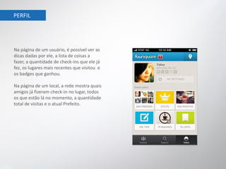 PERFIL




Na página de um usuário, é possível ver as
dicas dadas por ele, a lista de coisas a
fazer, a quantidade de check-ins que ele já
fez, os lugares mais recentes que visitou e
os badges que ganhou.

Na página de um local, a rede mostra quais
amigos já fizeram check-in no lugar, todos
os que estão lá no momento, a quantidade
total de visitas e o atual Prefeito.
 