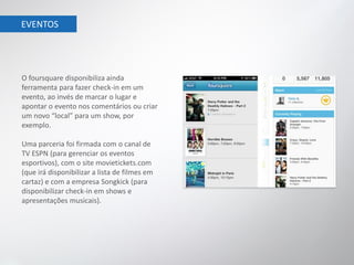 EVENTOS




O foursquare disponibiliza ainda
ferramenta para fazer check-in em um
evento, ao invés de marcar o lugar e
apontar o evento nos comentários ou criar
um novo “local” para um show, por
exemplo.

Uma parceria foi firmada com o canal de
TV ESPN (para gerenciar os eventos
esportivos), com o site movietickets.com
(que irá disponibilizar a lista de filmes em
cartaz) e com a empresa Songkick (para
disponibilizar check-in em shows e
apresentações musicais).
 