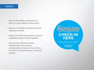 DADOS




•   Mais de 20 milhões de pessoas em
    todo o mundo utilizam o foursquare

•   Mais de 2.5 bilhões de check-ins foram
    realizados na rede

•   Quase um milhão de empresas utilizam
    a plataforma para realizar negócios

•   São cerca de 100 funcionários
    trabalhando no foursquare,
    considerando a matriz em Nova York, o
    escritório em São Francisco e a filial em
    Londres.
 