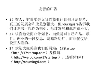 友善的广告

• 1）有人、有事实告诉我们商业计划书只是参考，
  真正的发展会和此差别很大；但Foursquare告诉我
  们计划书可以作为指引、后续发展和此差别不大。
• 2）认真地做商业计划书，当做是对自己产品、项
  目、创业的一段反思，是指路明灯，而非仅仅给
  投资人看的。
• 3）欢迎大家关注我们的网站：17Startup
  （http://17startup.com）及微博
  （ http://weibo.com/17startup ）、透明体TMT
  （ http://toumingti.com ）
 