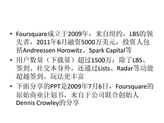 • Foursquare成立于2009年，来自纽约，LBS的领
  先者，2011年6月融资5000万美元，投资人包
  括Andreessen Horowitz、Spark Capital等
• 用户数量（下载量）超过1500万；除了LBS、
  签到、社交本身外，还通过Lists、Radar等功能
  超越签到、玩法更丰富
• 下面分享的PPT是2009年7月6日，Foursquare的
  原始商业计划书，来自于公司联合创始人
  Dennis Crowley的分享
 