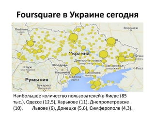 Foursquare в Украине сегодня
Наибольшее количество пользователей в Киеве (85
тыс.), Одессе (12,5), Харькове (11), Днепропетровске
(10), Львове (6), Донецке (5,6), Симферополе (4,3).
 