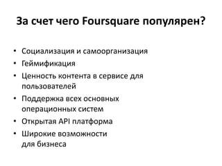 • Социализация и самоорганизация
• Геймификация
• Ценность контента в сервисе для
пользователей
• Поддержка всех основных
операционных систем
• Открытая API платформа
• Широкие возможности
для бизнеса
За счет чего Foursquare популярен?
 