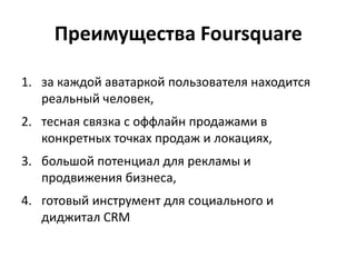 1. за каждой аватаркой пользователя находится
реальный человек,
2. тесная связка с оффлайн продажами в
конкретных точках продаж и локациях,
3. большой потенциал для рекламы и
продвижения бизнеса,
4. готовый инструмент для социального и
диджитал CRM
Преимущества Foursquare
 