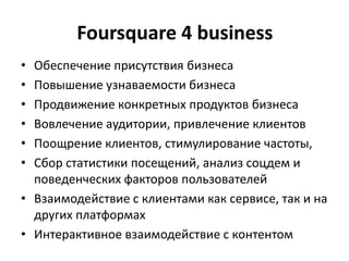 Foursquare 4 business
• Обеспечение присутствия бизнеса
• Повышение узнаваемости бизнеса
• Продвижение конкретных продуктов бизнеса
• Вовлечение аудитории, привлечение клиентов
• Поощрение клиентов, стимулирование частоты,
• Сбор статистики посещений, анализ соцдем и
поведенческих факторов пользователей
• Взаимодействие с клиентами как сервисе, так и на
других платформах
• Интерактивное взаимодействие с контентом
 