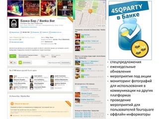 - спецпредложения
- еженедельные
обновления
- мероприятия под акции
- мониторинг фотографий
для использования в
коммуникации на других
платформах
- проведение
мероприятий для
пользователей foursquare
- оффлайн-информаторы
 