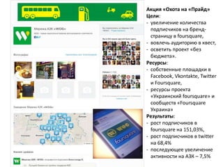 Акция «Охота на «Прайд»
Цели:
- увеличение количества
подписчиков на бренд-
страницу в foursquare,
- вовлечь аудиторию в квест,
- осветить проект «без
бюджета».
Ресурсы:
- cобственные площадки в
Facebook, Vkontakte, Twitter
и Foursquare,
- ресурсы проекта
«Украинский foursquare» и
сообществ «Foursquare
Украина»
Результаты:
- рост подписчиков в
foursquare на 151,03%,
- рост подписчиков в twitter
на 68,4%
- последующее увеличение
активности на АЗК – 7,5%
 