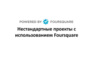 Нестандартные проекты с
использованием Foursquare
 