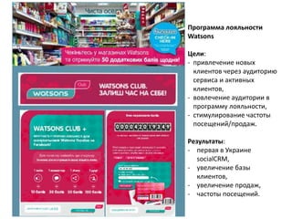 Программа лояльности
Watsons
Цели:
- привлечение новых
клиентов через аудиторию
сервиса и активных
клиентов,
- вовлечение аудитории в
программу лояльности,
- стимулирование частоты
посещений/продаж.
Результаты:
- первая в Украине
socialCRM,
- увеличение базы
клиентов,
- увеличение продаж,
- частоты посещений.
 
