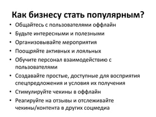 Как бизнесу стать популярным?
• Общайтесь с пользователями оффлайн
• Будьте интересными и полезными
• Организовывайте мероприятия
• Поощряйте активных и лояльных
• Обучите персонал взаимодействию с
пользователями
• Создавайте простые, доступные для восприятия
спецпредложения и условия их получения
• Стимулируйте чекины в оффлайн
• Реагируйте на отзывы и отслеживайте
чекины/контента в других соцмедиа
 