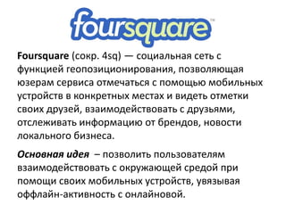 Foursquare (сокр. 4sq) — социальная сеть с
функцией геопозиционирования, позволяющая
юзерам сервиса отмечаться с помощью мобильных
устройств в конкретных местах и видеть отметки
своих друзей, взаимодействовать с друзьями,
отслеживать информацию от брендов, новости
локального бизнеса.
Основная идея – позволить пользователям
взаимодействовать с окружающей средой при
помощи своих мобильных устройств, увязывая
оффлайн-активность с онлайновой.
 