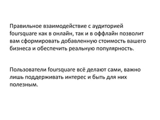 Правильное взаимодействие с аудиторией
foursquare как в онлайн, так и в оффлайн позволит
вам сформировать добавленную стоимость вашего
бизнеса и обеспечить реальную популярность.
Пользователи foursquare всё делают сами, важно
лишь поддерживать интерес и быть для них
полезным.
 