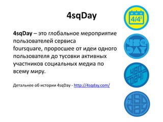 4sqDay
4sqDay – это глобальное мероприятие
пользователей сервиса
foursquare, проросшее от идеи одного
пользователя до тусовки активных
участников социальных медиа по
всему миру.
Детальнее об истории 4sqDay - http://4sqday.com/
 