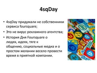 4sqDay
• 4sqDay придумали не собственники
сервиса foursquare;
• Это не вирус рекламного агентства;
• История Дня Foursquare о
людях, идеях, тяге к
общению, социальные медиа и о
простом желании весело провести
время в приятной компании.
 