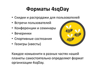 Форматы 4sqDay
• Скидки и распродажи для пользователей
• Встречи пользователей
• Конференции и семинары
• Вечеринки
• Спортивные состязания
• Геоигры (квесты)
Каждое комьюнити в разных частях нашей
планеты самостоятельно определяют формат
организации 4sqDay.
 