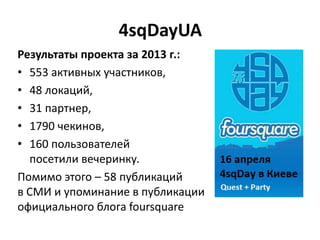 4sqDayUA
Результаты проекта за 2013 г.:
• 553 активных участников,
• 48 локаций,
• 31 партнер,
• 1790 чекинов,
• 160 пользователей
посетили вечеринку.
Помимо этого – 58 публикаций
в СМИ и упоминание в публикации
официального блога foursquare
 