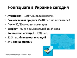 Foursquare в Украине сегодня
• Аудитория – 180 тыс. пользователей
• Ежемесячный прирост +5-10 тыс. пользователей
• Пол – 50/50 мужчин и женщин
• Возраст – 90 % пользователей 18-34 года
• Количество локаций – 230 тыс.
• 21,3 тыс. бизнес-организаций
• 840 бренд-страниц
*по данным ресурса fourua.com
 