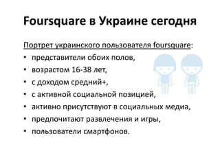 Foursquare в Украине сегодня
Портрет украинского пользователя foursquare:
• представители обоих полов,
• возрастом 16-38 лет,
• с доходом средний+,
• с активной социальной позицией,
• активно присутствуют в социальных медиа,
• предпочитают развлечения и игры,
• пользователи смартфонов.
 