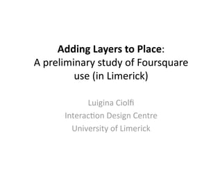 Adding Layers to Place:  
A preliminary study of Foursquare 
         use (in Limerick) 

            Luigina Ciolﬁ 
      Interac>on Design Centre 
        University of Limerick 
 
