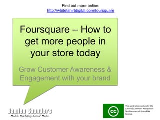 Foursquare – How to get more people in your store today Grow Customer Awareness & Engagement with your brand Find out more online: http://whitetshirtdigital.com/foursquare This work is licensed under the Creative Commons Attribution-NonCommercial-ShareAlike License.  