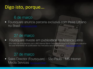 6 de março
 Foursquare anuncia parceria exclusiva com Peixe Urbano
no Brasil http://goo.gl/q7D49A
27 de março
 Foursquare investe em publicidade na América Latina
(Por meio de uma parceria com a IMS Internet Media Services, empresa busca expandir o alcance
de suas ferramentas de publicidade nos mercados latino-americanos) - http://goo.gl/lEh44V
27 de março
 Sales Director (Foursquare) - São Paulo - IMS Internet
Media Services http://goo.gl/n78Q8K
Digo isto, porque...
 