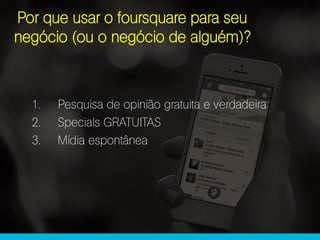 Por que usar o foursquare para seu
negócio (ou o negócio de alguém)?
1. Pesquisa de opinião gratuita e verdadeira
2. Specials GRATUITAS
3. Mídia espontânea
 