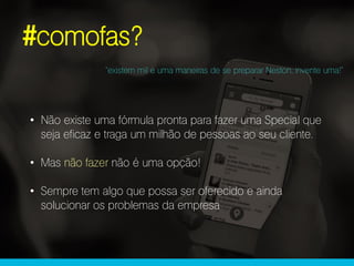 #comofas?
“existem mil e uma maneiras de se preparar Neston, invente uma!”
• Não existe uma fórmula pronta para fazer uma Special que
seja eficaz e traga um milhão de pessoas ao seu cliente.
• Mas não fazer não é uma opção!
• Sempre tem algo que possa ser oferecido e ainda
solucionar os problemas da empresa
 