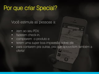 Você estimula as pessoas a:
• irem ao seu PDV,
• fazerem check-in,
• comprarem o produto e
• terem uma super boa impressão sobre ele
• para contarem pra outras, pra que aproveitem também a
oferta!
Por que criar Special?
 