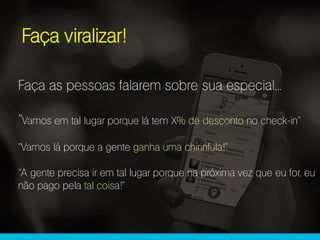 Faça viralizar!
Faça as pessoas falarem sobre sua especial...
“Vamos em tal lugar porque lá tem X% de desconto no check-in”
“Vamos lá porque a gente ganha uma chirinfula!”
“A gente precisa ir em tal lugar porque na próxima vez que eu for, eu
não pago pela tal coisa!”
 