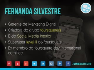 • Gerente de Marketing Digital
• Criadora do grupo foursquarers
• E do Social Media Interior
• Superuser level II do foursquare
• Ex-membro do foursquare day international
comittee
 