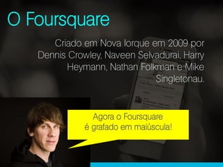 O Foursquare
Criado em Nova Iorque em 2009 por
Dennis Crowley, Naveen Selvadurai, Harry
Heymann, Nathan Folkman e Mike
Singletonau.
Agora o Foursquare
é grafado em maiúscula!
 