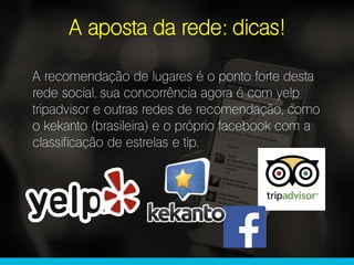A aposta da rede: dicas!
A recomendação de lugares é o ponto forte desta
rede social, sua concorrência agora é com yelp,
tripadvisor e outras redes de recomendação, como
o kekanto (brasileira) e o próprio facebook com a
classificação de estrelas e tip.
 