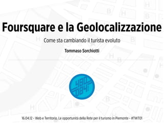 Foursquare e la Geolocalizzazione
                    Come sta cambiando il turista evoluto
                                   Tommaso Sorchiotti




    16.04.12 - Web e Territorio. Le opportunità della Rete per il turismo in Piemonte - #TWT01
 