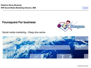 Delphine Remy-Boutang
WW Social Media Marketing Director, IBM




 Foursquare For business


 Social media marketing – Deep dive series




                                             © 2009 IBM Corporation
 