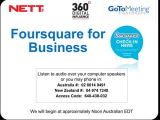 Foursquare for
  Business
     Listen to audio over your computer speakers
                 or you may phone in:
              Australia #: 02 8014 9491
             New Zealand #: 04 974 7248
             Access Code: 640-438-032


  We will begin at approximately Noon Australian EDT
 