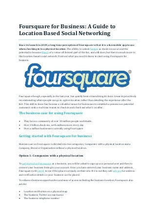 Foursquare for Business: A Guide to
Location Based Social Networking
Since its launch in 2009, a long time perception of Foursquare is that it is a fun mobile app to use
when checking in to a physical location. The ability to unlock badges as check ins occur and the
potential to become Mayor of a venue all formed part of the fun, and still does, but there is much more to
this location-based social network. Find out what you need to know to start using Foursquare for
business.
Foursquare though, especially in the last year, has quietly been streamlining its focus towards proactively
recommending where people can go in a given location rather than detailing the experience after the
fact. This shift in focus has become a valuable reason for businesses to establish a presence as potential
customers seek a real time reason to check in and check out what’s on offer.
The business case for using Foursquare
 They have a community of over 30 million people worldwide.
 Over 3 billion check-ins, with millions more every day
 Over a million businesses currently using Foursquare
Getting started with Foursquare for business
Business use on Foursquare is divided into two categories; Companies with a physical location and a
Company, Brand or Organisation without a physical location.
Option 1: Companies with a physical location
To get started on Foursquare as a business, you will be asked to sign up as a personal user and then to
connect your business listing to your account. Once you have entered your business name and address,
Foursquare will search to see if this place is already on their site. If it is not they will ask you for address
and verification details so your business can be placed.
To enhance business opportunities and ease of access in finding the business location, Foursquare also
ask for:
 Location verification on a physical map
 The business Twitter account name
 The business telephone number
 