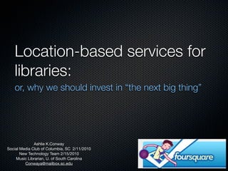 Location-based services for
   libraries:
   or, why we should invest in “the next big thing”




              Ashlie K.Conway
Social Media Club of Columbia, SC 2/11/2010
       New Technology Team 2/15/2010
    Music Librarian, U. of South Carolina
         Conwaya@mailbox.sc.edu
 