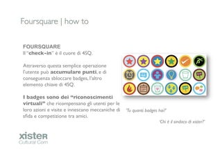 Foursquare | how to	


FOURSQUARE
Il “check-in” è il cuore di 4SQ.	

	

Attraverso questa semplice operazione
l’utente può accumulare punti, e di
conseguenza sbloccare badges, l’altro
elemento chiave di 4SQ.	

	

I badges sono dei “riconoscimenti
virtuali” che ricompensano gli utenti per le
loro azioni e visite e innescano meccaniche di   ‘Tu quanti badges hai?’	

sﬁda e competizione tra amici.	

                	

                                                                   ‘Chi è il sindaco di xister?’	

                                                                                             	

 	

	

                                                                                                    	

                                                                                                    	

                                                                                                    	

                                                 	

 