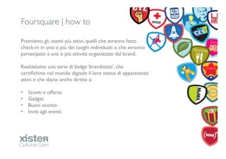 Foursquare | how to	


Premiamo gli utenti più attivi, quelli che avranno fatto
check-in in uno o più dei luoghi individuati o che avranno
partecipato a una o più attività organizzate dal brand.	

	

Realizziamo una serie di badge ‘brandizzati’, che
certiﬁchino nel mondo digitale il loro status di appassionati
attivi e che diano anche diritto a:	

	

•  Sconti e offerte 	

•  Gadget	

•  Buoni sconto	

•  Inviti agli eventi	

	

 