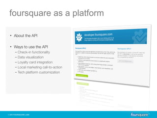 foursquare as a platform

•  About the API

•  Ways to use the API
  -  Check-in functionality
  -  Data visualization
  -  Loyalty card integration
  -  Local marketing call-to-action
  -  Tech platform customization
 