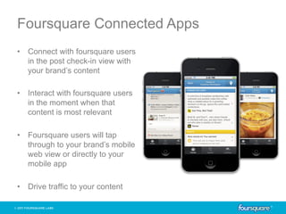 Foursquare Connected Apps
•  Connect with foursquare users
   in the post check-in view with
   your brand’s content

•  Interact with foursquare users
   in the moment when that
   content is most relevant

•  Foursquare users will tap
   through to your brand’s mobile
   web view or directly to your
   mobile app

•  Drive traffic to your content
 