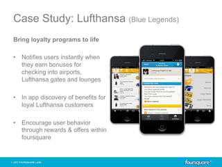 Case Study: Lufthansa (Blue Legends)
Bring loyalty programs to life

•  Notifies users instantly when
   they earn bonuses for
   checking into airports,
   Lufthansa gates and lounges

•  In app discovery of benefits for
   loyal Lufthansa customers

•  Encourage user behavior
   through rewards & offers within
   foursquare
 
