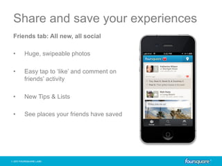 Share and save your experiences
Friends tab: All new, all social

•    Huge, swipeable photos

•    Easy tap to ‘like’ and comment on
     friends’ activity

•    New Tips & Lists

•    See places your friends have saved
 