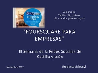 Luis Duque
                                  Twitter: @__luisan
                             (Si, con dos guiones bajos)




             “FOURSQUARE PARA
                 EMPRESAS"

          III Semana de la Redes Sociales de
                    Castilla y León

Noviembre 2012                      #redessocialescyl
 
