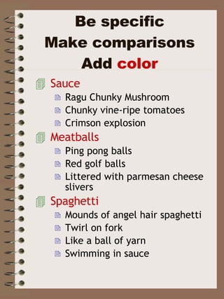 Be specific Make comparisons Add  color Sauce Ragu Chunky Mushroom Chunky vine-ripe tomatoes Crimson explosion Meatballs Ping pong balls Red golf balls Littered with parmesan cheese slivers Spaghetti Mounds of angel hair spaghetti Twirl on fork Like a ball of yarn Swimming in sauce 