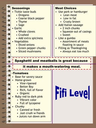 Seasonings Tickle taste buds Oregano Coarse black pepper Thyme  Sage Garlic Whole cloves Crushed Add extra spiciness Vegetables Diced onions Green pepper chunks Sliced mushrooms -Tomatoes Base for savory sauce Home-grown Vine-ripened Better Boy Rich, full of flavor Organic  Ruby red to dark pink Vibrant color Full of lycopene Chunky  Canned or fresh Just crush w/hands Juices run down arm Meat   Choices Use pork or hamburger Lean meat Low in fat  Crusty brown Add Italian sausage 2 inch chunks Squeeze out of casings Sweet Like a gumbo Assortment of meats floating in sauce Filling as Thanksgiving Always eat too much Spaghetti and meatballs is great because  it makes a mouth-watering meal. Fifi Level 