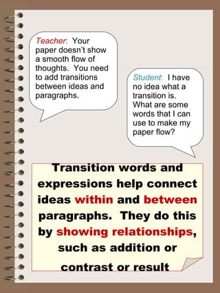 Transition words and expressions help connect ideas  within  and  between  paragraphs.  They do this by  showing relationships , such as addition or contrast or result   Teacher :   Your paper doesn’t show a smooth flow of thoughts.  You need to add transitions between ideas and paragraphs. Student :   I have no idea what a transition is.  What are some words that I can use to make my paper flow? 
