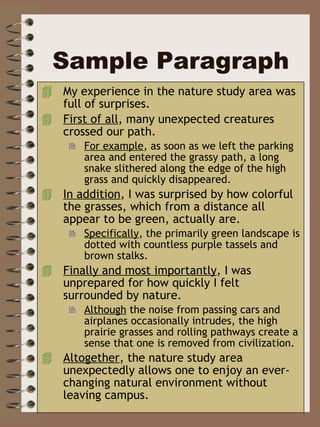 Sample Paragraph My experience in the nature study area was full of surprises.  First of all , many unexpected creatures crossed our path.  For example , as soon as we left the parking area and entered the grassy path, a long snake slithered along the edge of the high grass and quickly disappeared. In addition , I was surprised by how colorful the grasses, which from a distance all appear to be green, actually are.  Specifically , the primarily green landscape is dotted with countless purple tassels and brown stalks.  Finally and most importantly , I was unprepared for how quickly I felt surrounded by nature.  Although  the noise from passing cars and airplanes occasionally intrudes, the high prairie grasses and rolling pathways create a sense that one is removed from civilization.  Altogether , the nature study area unexpectedly allows one to enjoy an ever-changing natural environment without leaving campus.  